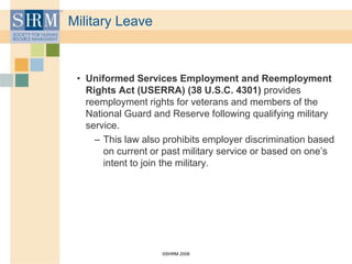 ©SHRM 2008
Military Leave
• Uniformed Services Employment and Reemployment
Rights Act (USERRA) (38 U.S.C. 4301) provides
reemployment rights for veterans and members of the
National Guard and Reserve following qualifying military
service.
– This law also prohibits employer discrimination based
on current or past military service or based on one’s
intent to join the military.
 