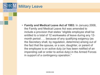 ©SHRM 2008
Military Leave
• Family and Medical Leave Act of 1993: In January 2008,
the Family and Medical Leave Act was amended to
include a provision that states “eligible employee shall be
entitled to a total of 12 workweeks of leave during any 12-
month period . . . because of any qualifying exigency (as
the Secretary shall, by regulation, determine) arising out of
the fact that the spouse, or a son, daughter, or parent of
the employee is on active duty (or has been notified of an
impending call or order to active duty) in the Armed Forces
in support of a contingency operation.”
 