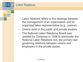 ©SHRM 2008
Labor Relations
• Labor relations refers to the dealings between
the management of an organization and its
organized labor representative (e.g., unions).
• Unions exist in the public and private sectors.
• The National Labor Relations Board was
created by Congress in 1935 to administer the
National Labor Relations Act, the primary law
governing relations between unions and
employers in the private sector.
 