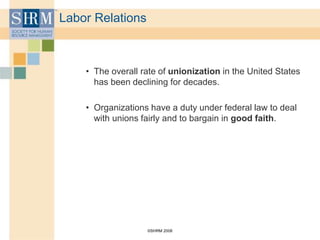 ©SHRM 2008
Labor Relations
• The overall rate of unionization in the United States
has been declining for decades.
• Organizations have a duty under federal law to deal
with unions fairly and to bargain in good faith.
 