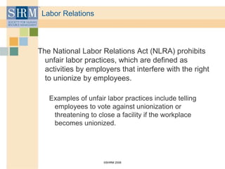 ©SHRM 2008
Labor Relations
The National Labor Relations Act (NLRA) prohibits
unfair labor practices, which are defined as
activities by employers that interfere with the right
to unionize by employees.
Examples of unfair labor practices include telling
employees to vote against unionization or
threatening to close a facility if the workplace
becomes unionized.
 