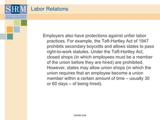 ©SHRM 2008
Labor Relations
Employers also have protections against unfair labor
practices. For example, the Taft-Hartley Act of 1947
prohibits secondary boycotts and allows states to pass
right-to-work statutes. Under the Taft-Hartley Act,
closed shops (in which employees must be a member
of the union before they are hired) are prohibited.
However, states may allow union shops (in which the
union requires that an employee become a union
member within a certain amount of time – usually 30
or 60 days – of being hired).
 
