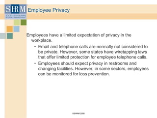 ©SHRM 2008
Employee Privacy
Employees have a limited expectation of privacy in the
workplace.
• Email and telephone calls are normally not considered to
be private. However, some states have wiretapping laws
that offer limited protection for employee telephone calls.
• Employees should expect privacy in restrooms and
changing facilities. However, in some sectors, employees
can be monitored for loss prevention.
 