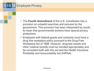 ©SHRM 2008
Employee Privacy
• The Fourth Amendment of the U.S. Constitution has a
provision on unlawful searches and seizures by the
government. This provision has been interpreted by courts
to mean that governmental workers have special privacy
protections.
• Employers with federal grants and contracts must have a
drug free workplace policy pursuant to the Drug-Free
Workplace Act of 1988. However, drug test results and
other medical records must be handled appropriately and
be consistent both with this act and the Health Insurance
Portability and Accountability Act (HIPAA).
 