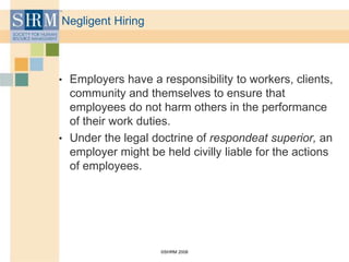 ©SHRM 2008
Negligent Hiring
• Employers have a responsibility to workers, clients,
community and themselves to ensure that
employees do not harm others in the performance
of their work duties.
• Under the legal doctrine of respondeat superior, an
employer might be held civilly liable for the actions
of employees.
 