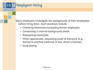 ©SHRM 2008
Negligent Hiring
Many employers investigate the backgrounds of their employees
before hiring them. Such practices include:
• Checking references/contacting former employers.
• Conducting a criminal background check.
• Requesting transcripts.
• When appropriate, requesting proof of licensure (e.g.,
license to practice medicine or law, driver’s license).
• Drug testing.
 
