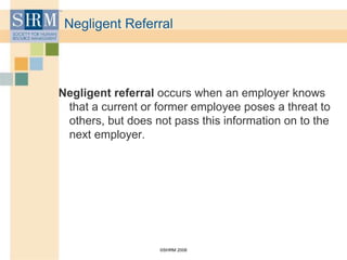 ©SHRM 2008
Negligent Referral
Negligent referral occurs when an employer knows
that a current or former employee poses a threat to
others, but does not pass this information on to the
next employer.
 
