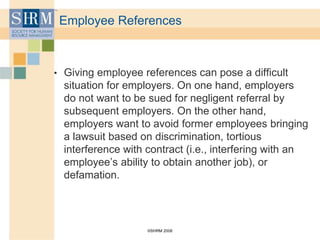 ©SHRM 2008
Employee References
• Giving employee references can pose a difficult
situation for employers. On one hand, employers
do not want to be sued for negligent referral by
subsequent employers. On the other hand,
employers want to avoid former employees bringing
a lawsuit based on discrimination, tortious
interference with contract (i.e., interfering with an
employee’s ability to obtain another job), or
defamation.
 