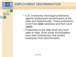 ©SHRM 2008
EMPLOYMENT DISCRIMINATION
• U.S. employees have legal protections
against employment discrimination at the
state and federal levels. These protections
come from laws (statutes) and from court
cases.
• Protections at the state level vary from
state to state. Even some municipalities
have laws (ordinances) that protect
employees from discrimination.
 