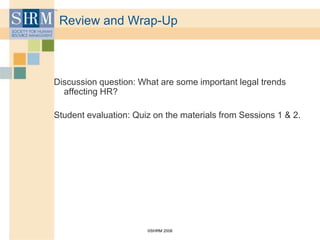 ©SHRM 2008
Review and Wrap-Up
Discussion question: What are some important legal trends
affecting HR?
Student evaluation: Quiz on the materials from Sessions 1 & 2.
 