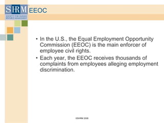 ©SHRM 2008
EEOC
• In the U.S., the Equal Employment Opportunity
Commission (EEOC) is the main enforcer of
employee civil rights.
• Each year, the EEOC receives thousands of
complaints from employees alleging employment
discrimination.
 