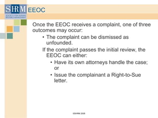 ©SHRM 2008
EEOC
Once the EEOC receives a complaint, one of three
outcomes may occur:
• The complaint can be dismissed as
unfounded.
If the complaint passes the initial review, the
EEOC can either:
• Have its own attorneys handle the case;
or
• Issue the complainant a Right-to-Sue
letter.
 