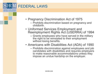 ©SHRM 2008
FEDERAL LAWS
• Pregnancy Discrimination Act of 1975
– Prohibits discrimination based on pregnancy and
childbirth.
• Uniformed Services Employment and
Reemployment Rights Act (USERRA) of 1994
– Grants employees who have served in the military
the right to be reinstated to their employment
without losing benefits.
• Americans with Disabilities Act (ADA) of 1990
– Prohibits discrimination against employees and job
candidates with disabilities and requires employers
to make reasonable accommodations unless they
impose an undue hardship on the employer.
 