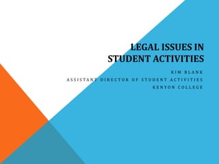 LEGAL ISSUES IN 
STUDENT ACTIVITIES 
K I M B L A N K 
A S S I S T A N T D I R E C T O R O F S T U D E N T A C T I V I T I E S 
K E N Y O N C O L L E G E 
 