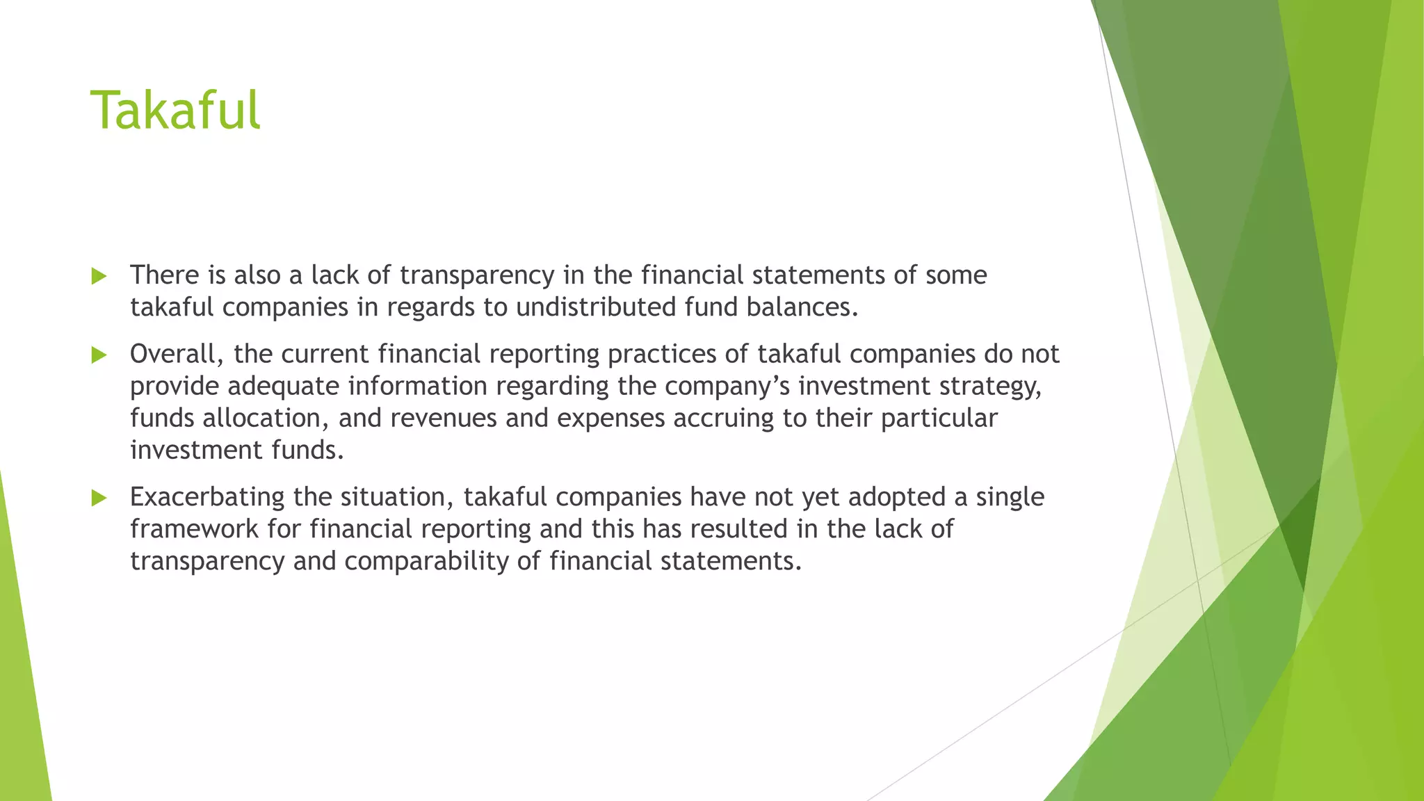 Takaful
 There is also a lack of transparency in the financial statements of some
takaful companies in regards to undistributed fund balances.
 Overall, the current financial reporting practices of takaful companies do not
provide adequate information regarding the company’s investment strategy,
funds allocation, and revenues and expenses accruing to their particular
investment funds.
 Exacerbating the situation, takaful companies have not yet adopted a single
framework for financial reporting and this has resulted in the lack of
transparency and comparability of financial statements.
 
