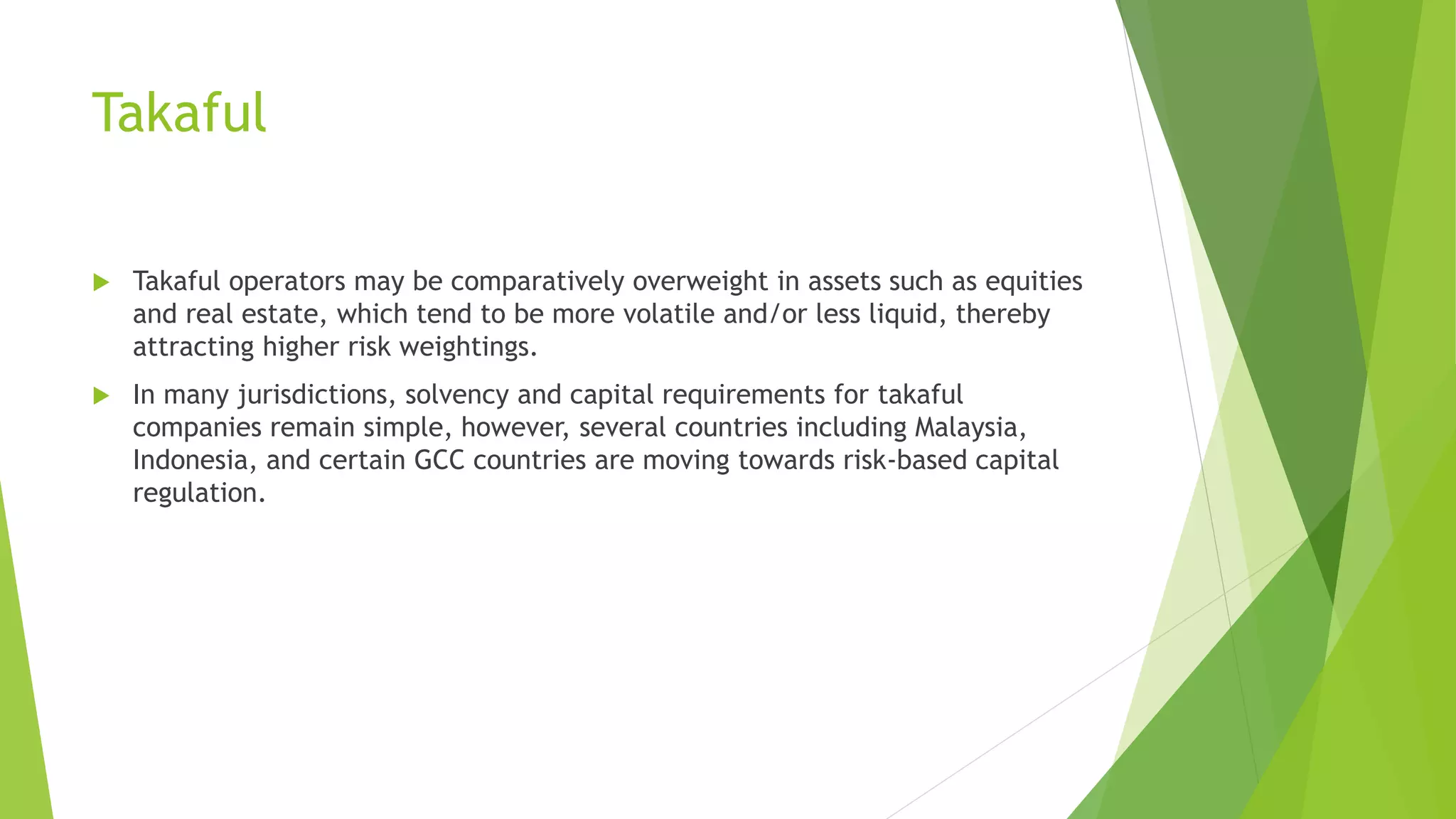 Takaful
 Takaful operators may be comparatively overweight in assets such as equities
and real estate, which tend to be more volatile and/or less liquid, thereby
attracting higher risk weightings.
 In many jurisdictions, solvency and capital requirements for takaful
companies remain simple, however, several countries including Malaysia,
Indonesia, and certain GCC countries are moving towards risk-based capital
regulation.
 