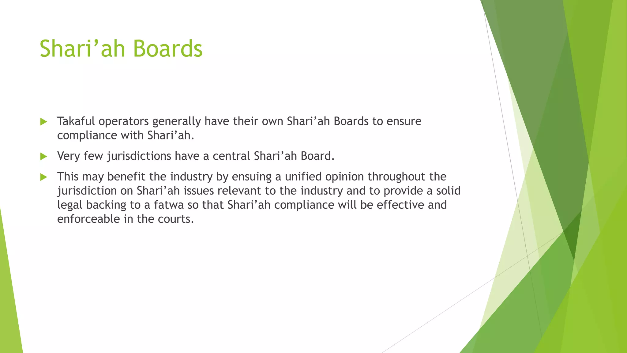 Shari’ah Boards
 Takaful operators generally have their own Shari’ah Boards to ensure
compliance with Shari’ah.
 Very few jurisdictions have a central Shari’ah Board.
 This may benefit the industry by ensuing a unified opinion throughout the
jurisdiction on Shari’ah issues relevant to the industry and to provide a solid
legal backing to a fatwa so that Shari’ah compliance will be effective and
enforceable in the courts.
 