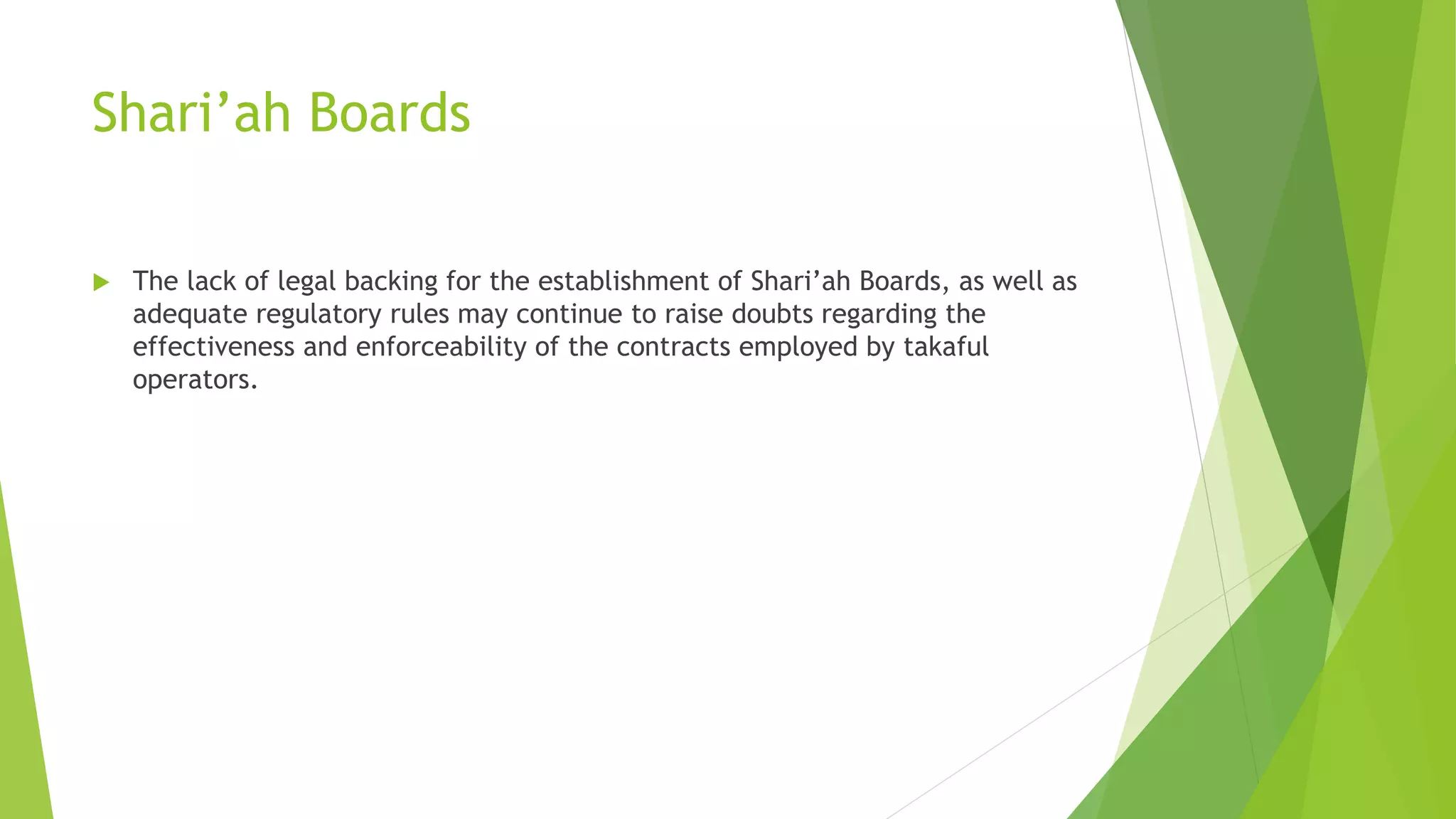 Shari’ah Boards
 The lack of legal backing for the establishment of Shari’ah Boards, as well as
adequate regulatory rules may continue to raise doubts regarding the
effectiveness and enforceability of the contracts employed by takaful
operators.
 