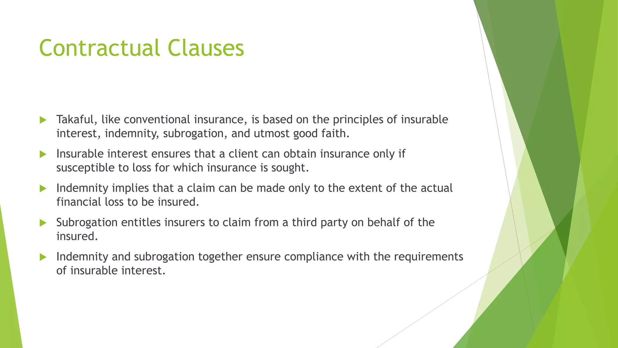 Contractual Clauses
 Takaful, like conventional insurance, is based on the principles of insurable
interest, indemnity, subrogation, and utmost good faith.
 Insurable interest ensures that a client can obtain insurance only if
susceptible to loss for which insurance is sought.
 Indemnity implies that a claim can be made only to the extent of the actual
financial loss to be insured.
 Subrogation entitles insurers to claim from a third party on behalf of the
insured.
 Indemnity and subrogation together ensure compliance with the requirements
of insurable interest.
 