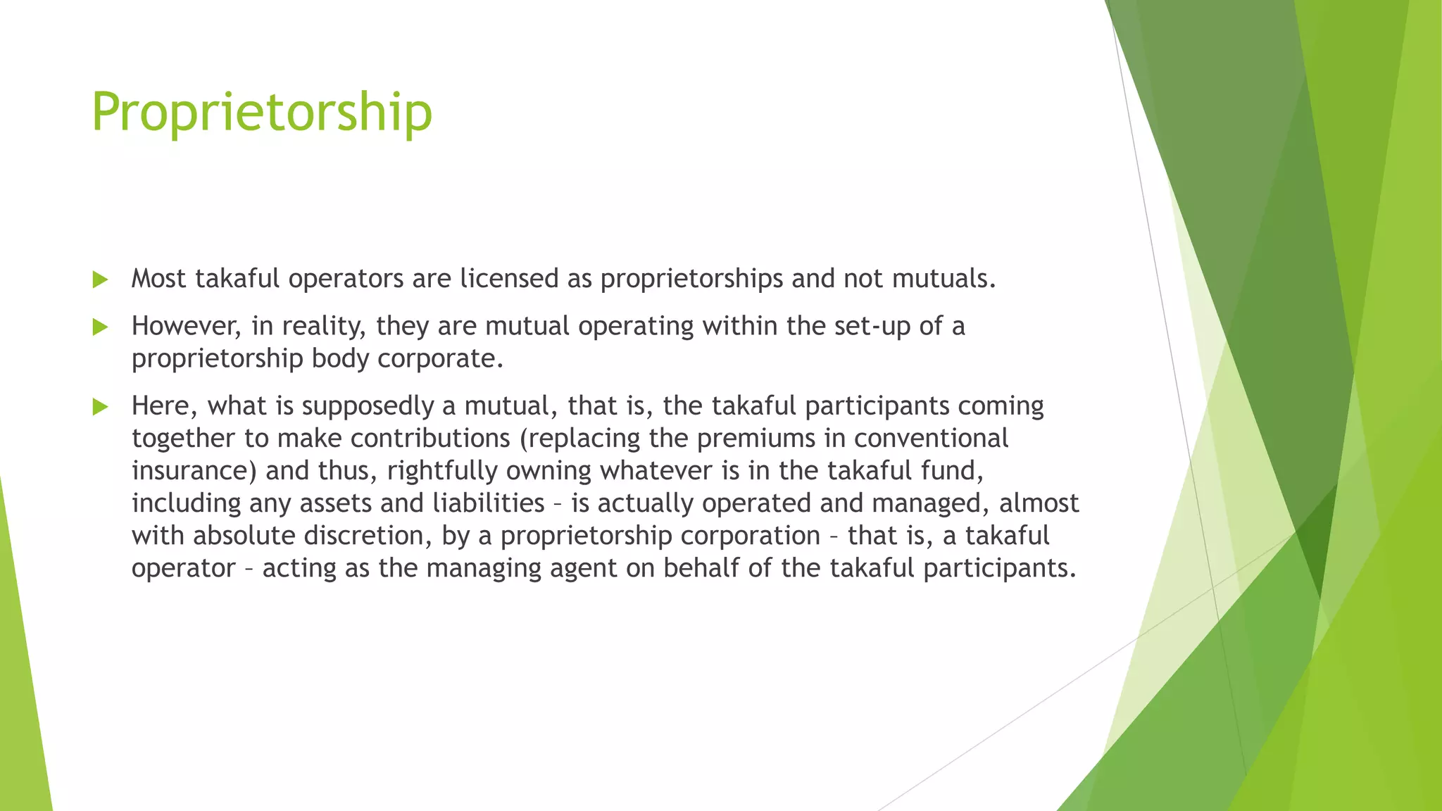 Proprietorship
 Most takaful operators are licensed as proprietorships and not mutuals.
 However, in reality, they are mutual operating within the set-up of a
proprietorship body corporate.
 Here, what is supposedly a mutual, that is, the takaful participants coming
together to make contributions (replacing the premiums in conventional
insurance) and thus, rightfully owning whatever is in the takaful fund,
including any assets and liabilities – is actually operated and managed, almost
with absolute discretion, by a proprietorship corporation – that is, a takaful
operator – acting as the managing agent on behalf of the takaful participants.
 