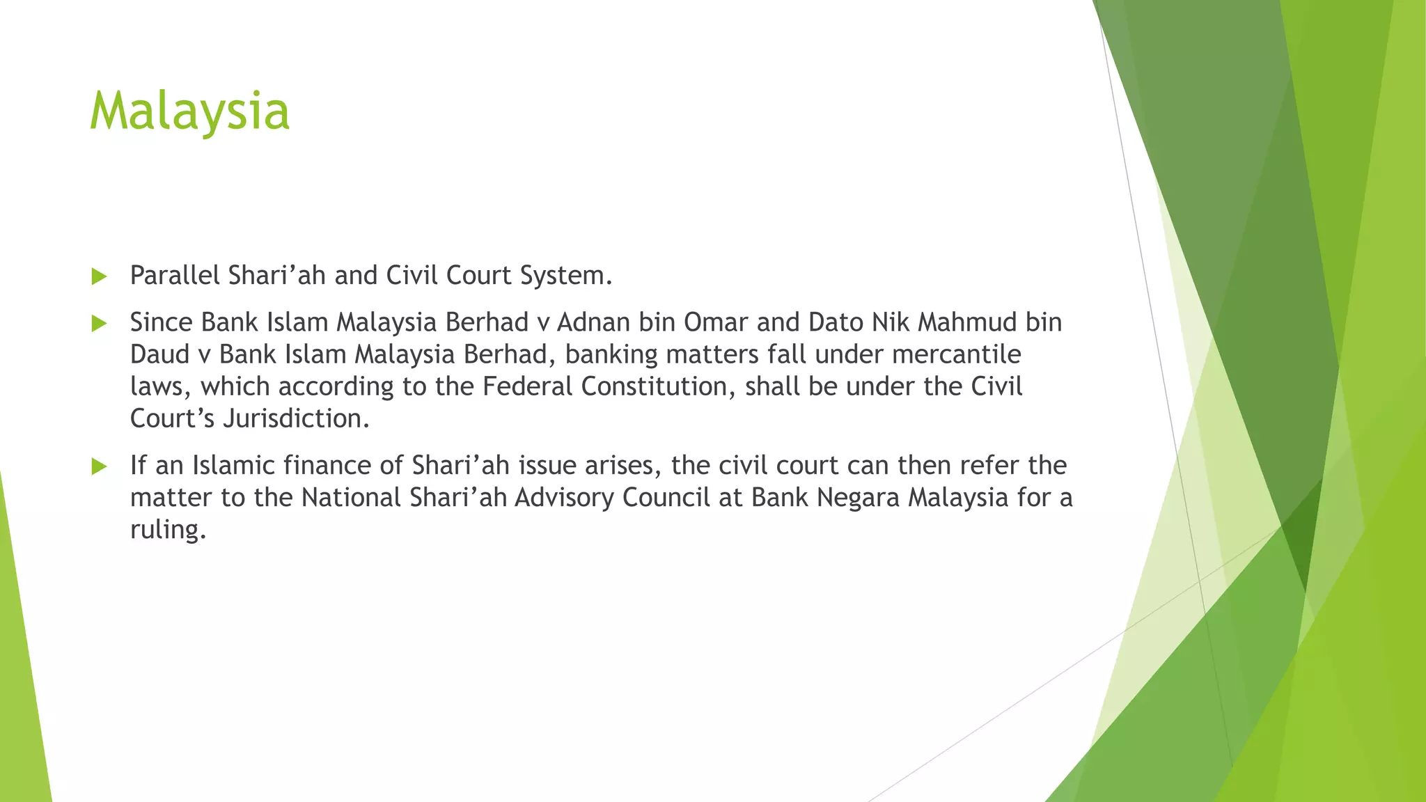 Malaysia
 Parallel Shari’ah and Civil Court System.
 Since Bank Islam Malaysia Berhad v Adnan bin Omar and Dato Nik Mahmud bin
Daud v Bank Islam Malaysia Berhad, banking matters fall under mercantile
laws, which according to the Federal Constitution, shall be under the Civil
Court’s Jurisdiction.
 If an Islamic finance of Shari’ah issue arises, the civil court can then refer the
matter to the National Shari’ah Advisory Council at Bank Negara Malaysia for a
ruling.
 