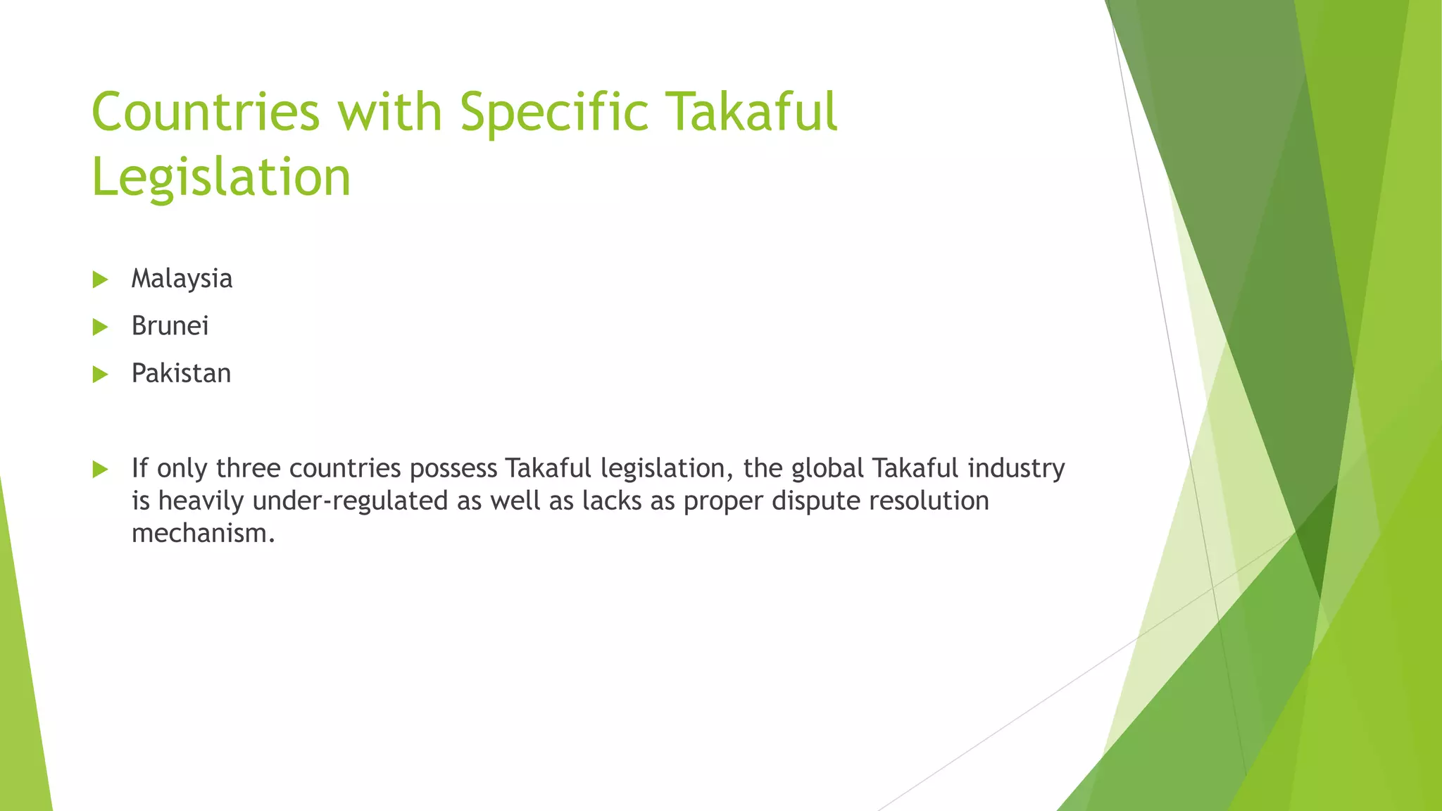Countries with Specific Takaful
Legislation
 Malaysia
 Brunei
 Pakistan
 If only three countries possess Takaful legislation, the global Takaful industry
is heavily under-regulated as well as lacks as proper dispute resolution
mechanism.
 