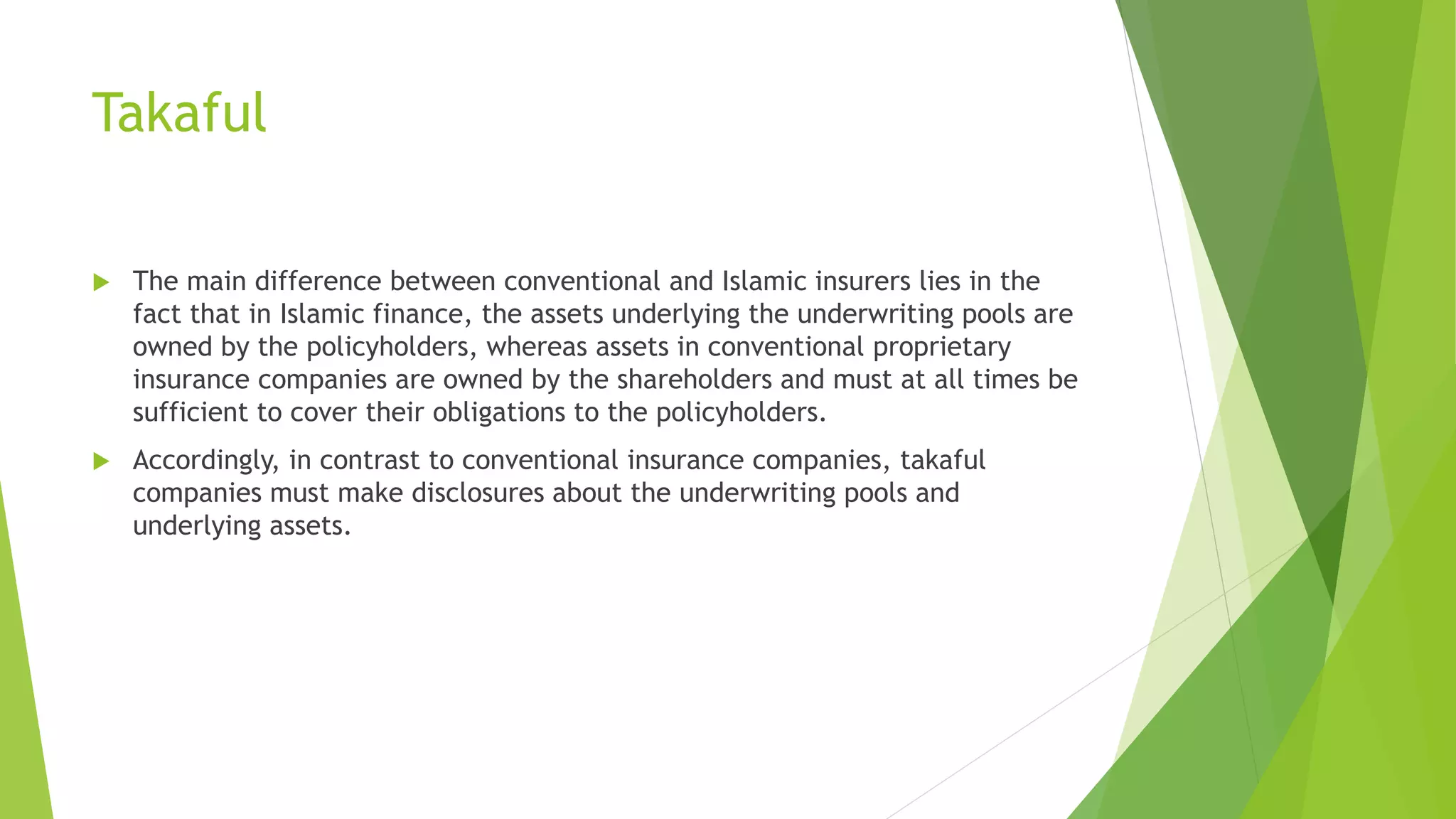 Takaful
 The main difference between conventional and Islamic insurers lies in the
fact that in Islamic finance, the assets underlying the underwriting pools are
owned by the policyholders, whereas assets in conventional proprietary
insurance companies are owned by the shareholders and must at all times be
sufficient to cover their obligations to the policyholders.
 Accordingly, in contrast to conventional insurance companies, takaful
companies must make disclosures about the underwriting pools and
underlying assets.
 