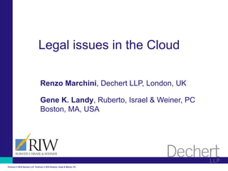 Legal issues in the Cloud

                                   Renzo Marchini, Dechert LLP, London, UK

                                   Gene K. Landy, Ruberto, Israel & Weiner, PC
                                   Boston, MA, USA




Portions © 2010 Dechert LLP. Portions © 2010 Ruberto, Israel & Weiner, PC.
 