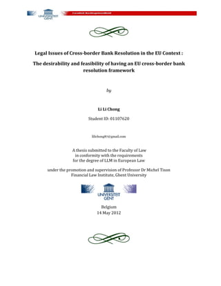 Legal Issues of Cross-border Bank Resolution in the EU Context :

The desirability and feasibility of having an EU cross-border bank
                      resolution framework


                                      by



                                Li Li Chong

                           Student ID: 01107620



                             lilichong87@gmail.com



                   A thesis submitted to the Faculty of Law
                    in conformity with the requirements
                   for the degree of LLM in European Law

      under the promotion and supervision of Professor Dr Michel Tison
                  Financial Law Institute, Ghent University




                                  Belgium
                                14 May 2012
 