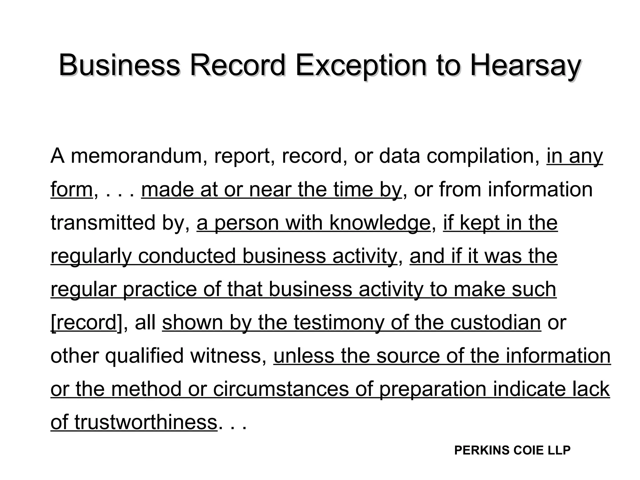 Business Record Exception to Hearsay A memorandum, report, record, or data compilation,  in any form , . . .  made at or near the time by , or from information transmitted by,  a person with knowledge ,  if kept in the regularly conducted business activity ,  and if it was the regular practice of that business activity to make such [record ], all  shown by the testimony of the custodian  or other qualified witness,  unless the source of the information or the method or circumstances of preparation indicate lack of trustworthiness . . .  