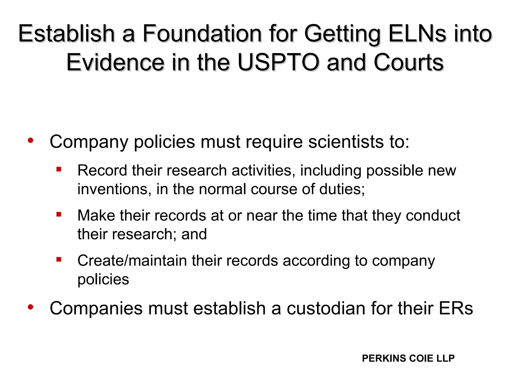 Establish a Foundation for Getting ELNs into Evidence in the USPTO and Courts Company policies must require scientists to: Record their research activities, including possible new inventions, in the normal course of duties; Make their records at or near the time that they conduct their research; and Create/maintain their records according to company policies Companies must establish a custodian for their ERs 