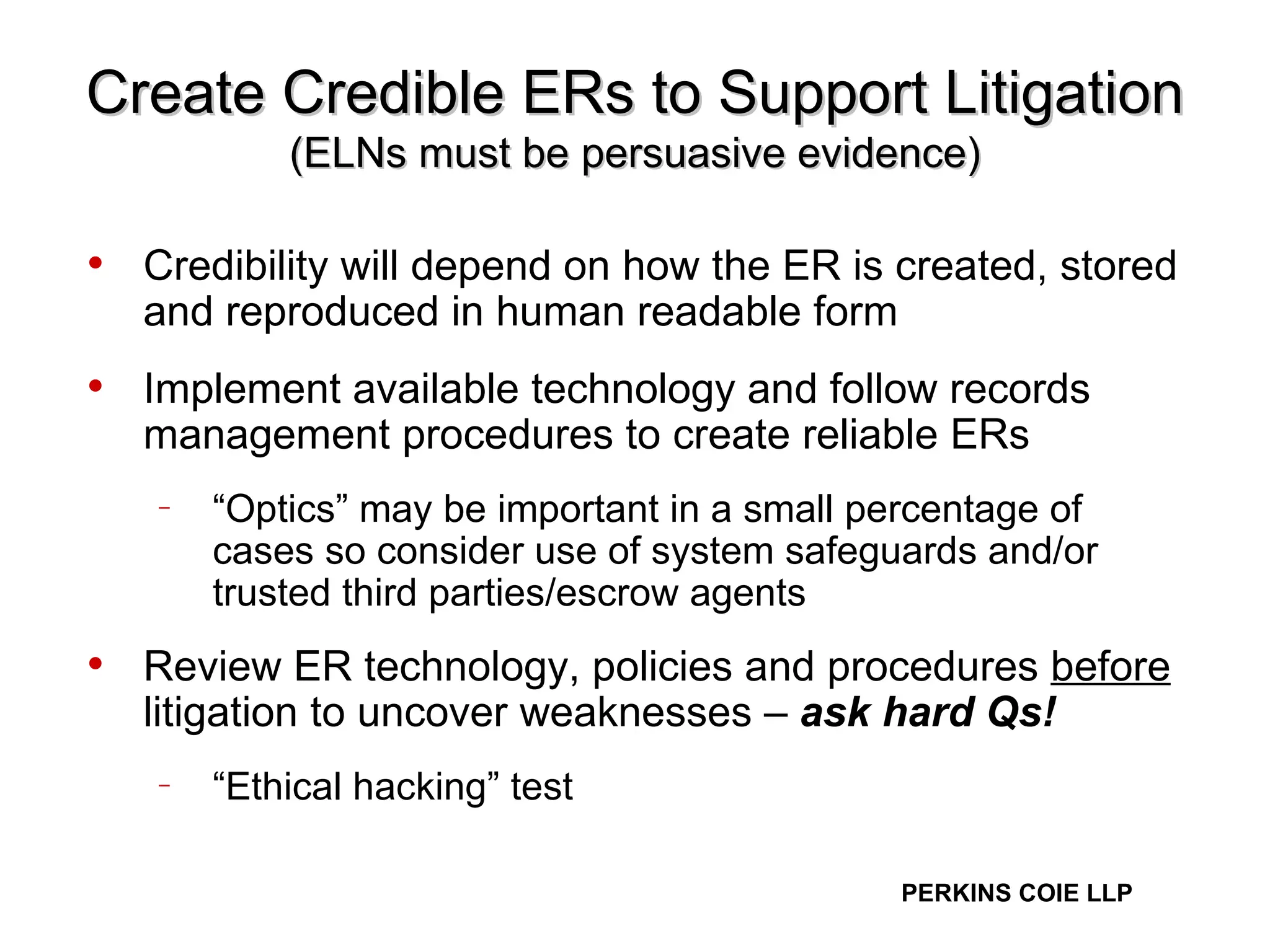 Create Credible ERs to Support Litigation (ELNs must be persuasive evidence) Credibility will depend on how the ER is created, stored and reproduced in human readable form Implement available technology and follow records management procedures to create reliable ERs  “ Optics” may be important in a small percentage of cases so consider use of system safeguards and/or trusted third parties/escrow agents  Review ER technology, policies and procedures  before  litigation to uncover weaknesses –  ask hard Qs!   “ Ethical hacking” test 