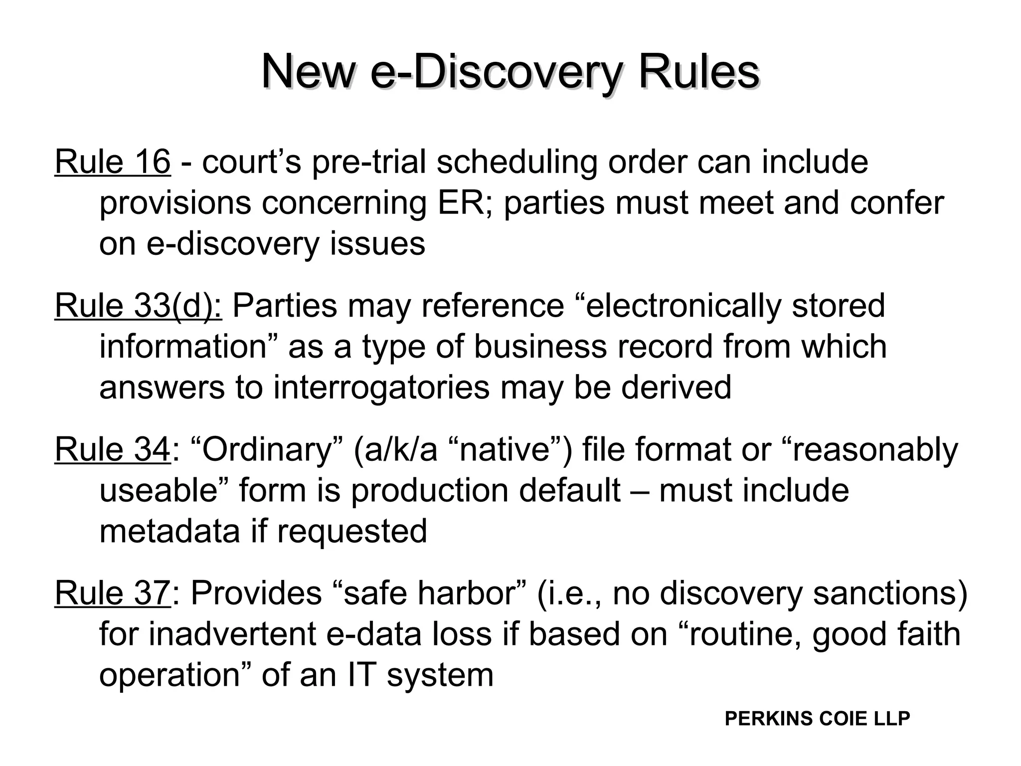 New e-Discovery Rules Rule 16  - court’s pre-trial scheduling order can include provisions concerning ER; parties must meet and confer on e-discovery issues  Rule 33(d):  Parties may reference “electronically stored information” as a type of business record from which answers to interrogatories may be derived  Rule 34 : “Ordinary” (a/k/a “native”) file format or “reasonably useable” form is production default – must include metadata if requested Rule 37 : Provides “safe harbor” (i.e., no discovery sanctions) for inadvertent e-data loss if based on “routine, good faith operation” of an IT system  