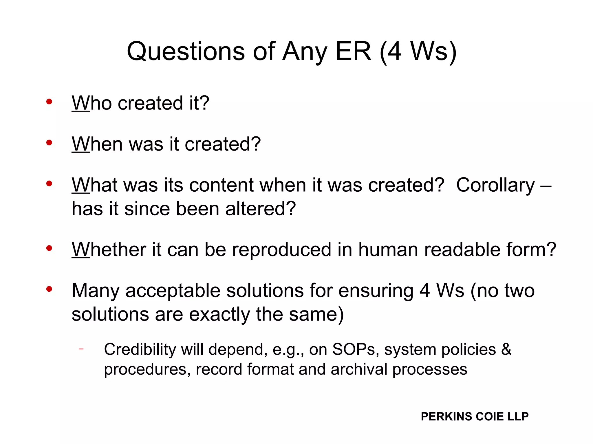 Questions of Any ER (4 Ws) W ho created it? W hen was it created? W hat was its content when it was created?  Corollary – has it since been altered?  W hether it can be reproduced in human readable form? Many acceptable solutions for ensuring 4 Ws (no two solutions are exactly the same) Credibility will depend, e.g., on SOPs, system policies & procedures, record format and archival processes  