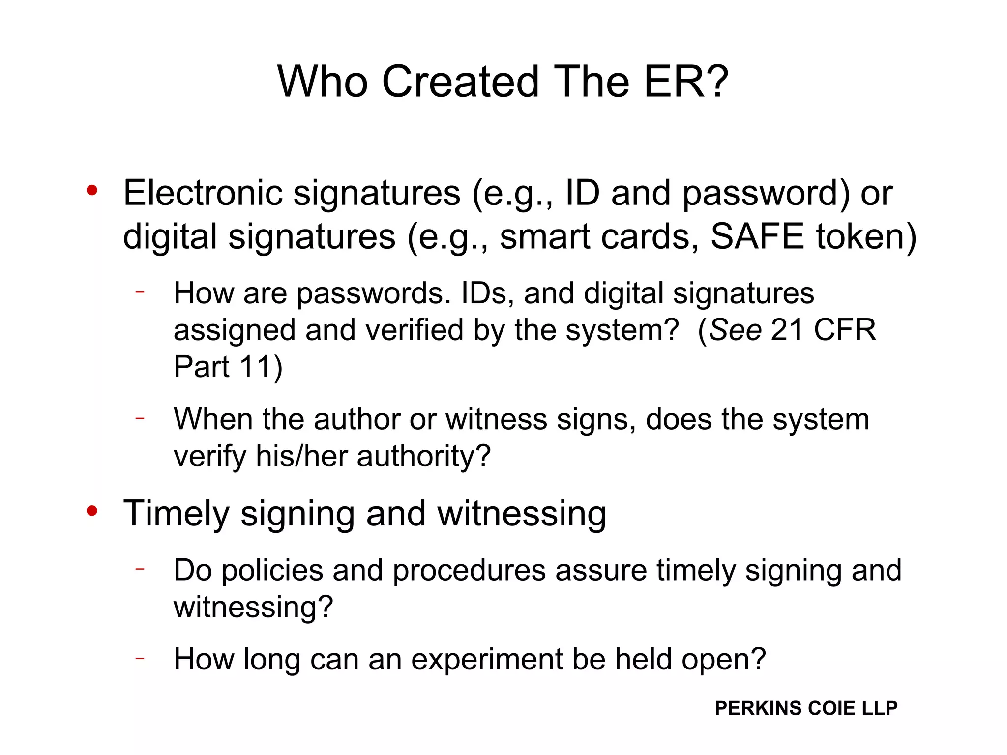 Who Created The ER? Electronic signatures (e.g., ID and password) or digital signatures (e.g., smart cards, SAFE token) How are passwords. IDs, and digital signatures assigned and verified by the system?  ( See  21 CFR Part 11) When the author or witness signs, does the system verify his/her authority? Timely signing and witnessing Do policies and procedures assure timely signing and witnessing? How long can an experiment be held open? 