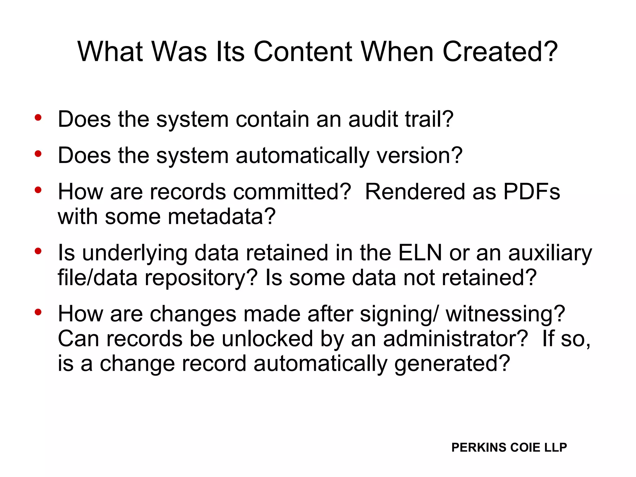 What Was Its Content When Created? Does the system contain an audit trail? Does the system automatically version? How are records committed?  Rendered as PDFs with some metadata? Is underlying data retained in the ELN or an auxiliary file/data repository? Is some data not retained?  How are changes made after signing/ witnessing? Can records be unlocked by an administrator?  If so, is a change record automatically generated? 