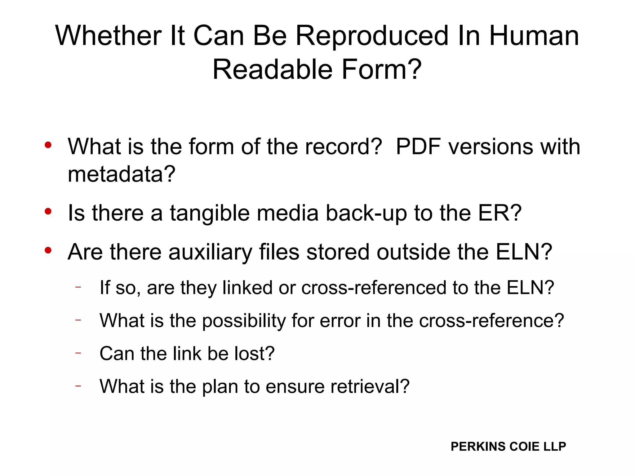 Whether It Can Be Reproduced In Human Readable Form? What is the form of the record?  PDF versions with metadata? Is there a tangible media back-up to the ER? Are there auxiliary files stored outside the ELN?  If so, are they linked or cross-referenced to the ELN?  What is the possibility for error in the cross-reference?  Can the link be lost? What is the plan to ensure retrieval? 