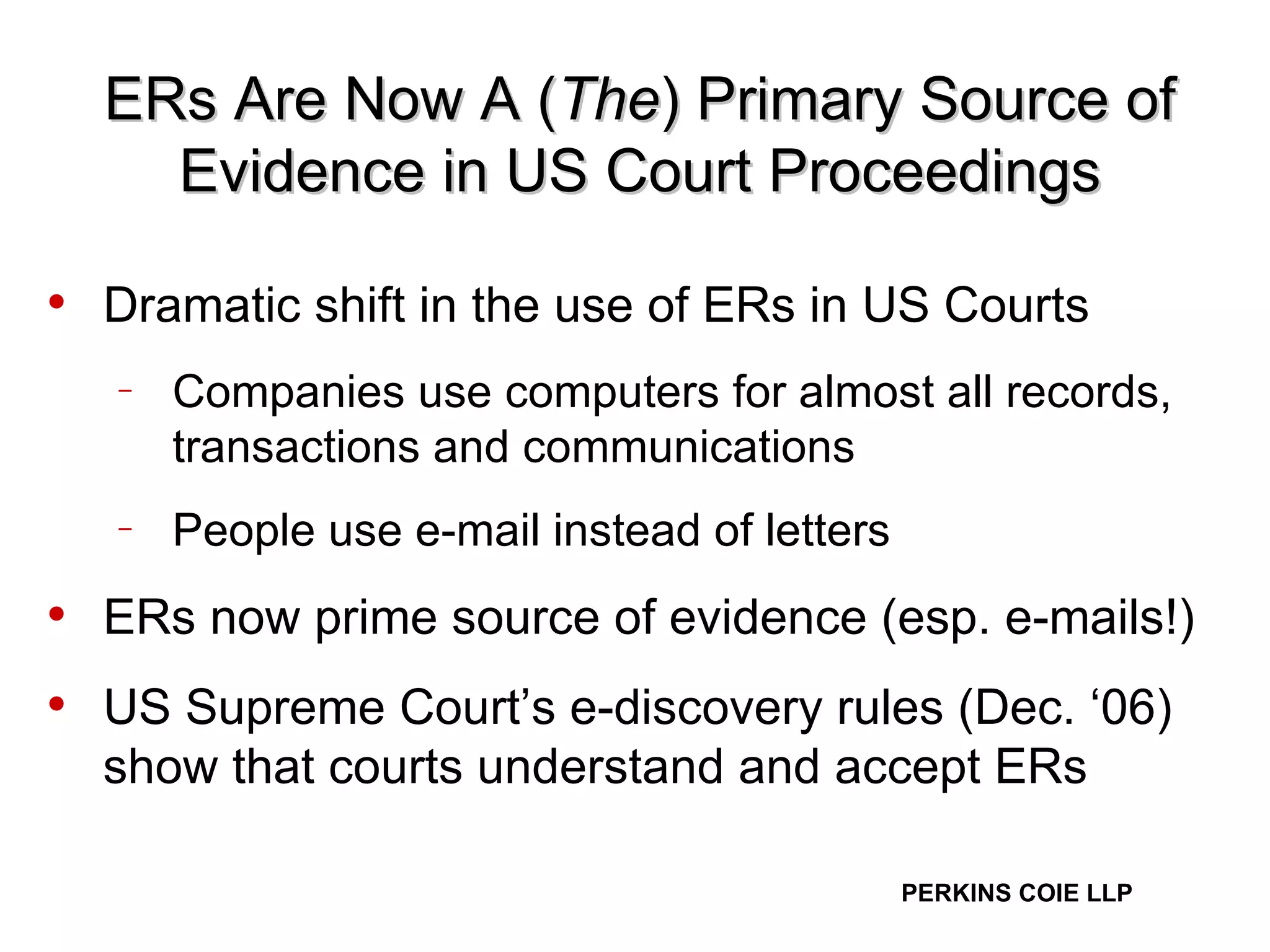 ERs Are Now A ( The ) Primary Source of Evidence in US Court Proceedings Dramatic shift in the use of ERs in US Courts Companies use computers for almost all records, transactions and communications People use e-mail instead of letters ERs now prime source of evidence (esp. e-mails!) US Supreme Court’s e-discovery rules (Dec. ‘06) show that courts understand and accept ERs 