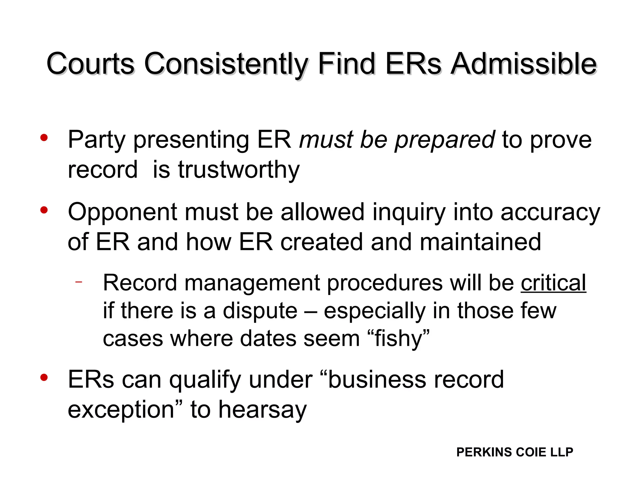 Courts Consistently Find ERs Admissible Party presenting ER  must be prepared  to prove record  is trustworthy Opponent must be allowed inquiry into accuracy of ER and how ER created and maintained Record management procedures will be  critical  if there is a dispute – especially in those few cases where dates seem “fishy” ERs can qualify under “business record exception” to hearsay 