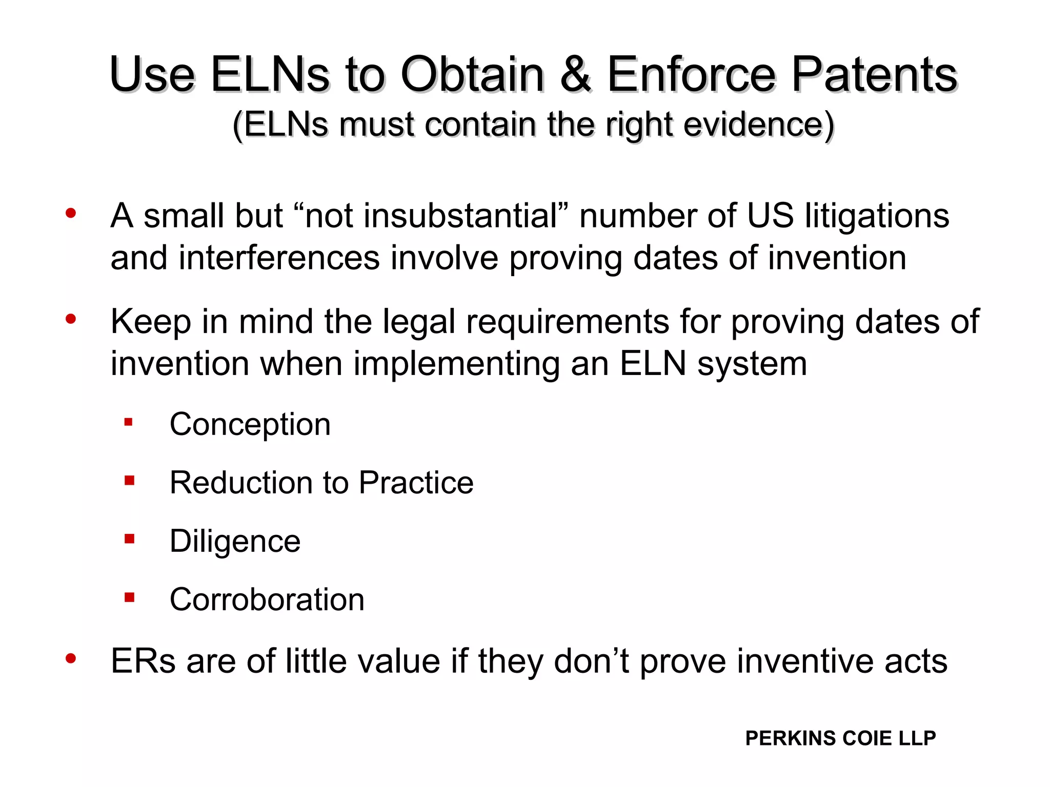 Use ELNs to Obtain & Enforce Patents (ELNs must contain the right evidence) A small but “not insubstantial” number of US litigations and interferences involve proving dates of invention  Keep in mind the legal requirements for proving dates of invention when implementing an ELN system Conception  Reduction to Practice Diligence Corroboration ERs are of little value if they don’t prove inventive acts 