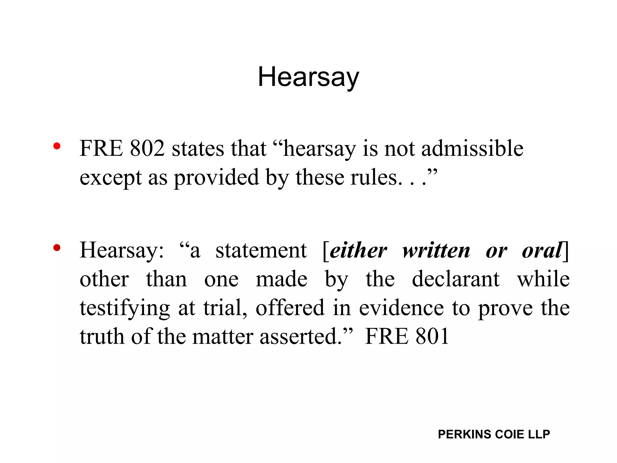 Hearsay FRE 802 states that “hearsay is not admissible except as provided by these rules. . .” Hearsay: “a statement [ either written or oral ] other than one made by the declarant while testifying at trial, offered in evidence to prove the truth of the matter asserted.”  FRE 801 