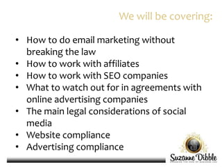 • How to do email marketing without
breaking the law
• How to work with affiliates
• How to work with SEO companies
• What to watch out for in agreements with
online advertising companies
• The main legal considerations of social
media
• Website compliance
• Advertising compliance
We will be covering:
 