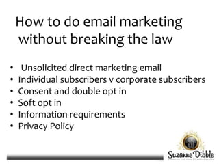 How to do email marketing
without breaking the law
• Unsolicited direct marketing email
• Individual subscribers v corporate subscribers
• Consent and double opt in
• Soft opt in
• Information requirements
• Privacy Policy
 