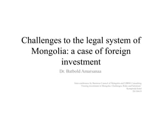 Challenges to the legal system of
Mongolia: a case of foreign
investment
Dr. Batbold Amarsanaa
Joint conference by Business Council of Mongolia and UBRM Consulting
‘Foreing investment in Mongolia: Challenges, Risks and Solutions’
Kempinski hotel
20130419
 