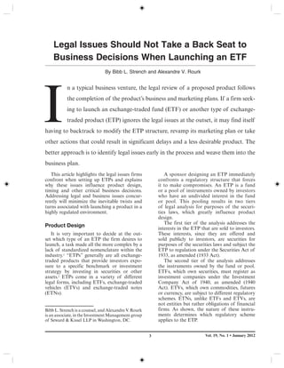 Vol. 19, No. 1 • January 20123
I
n a typical business venture, the legal review of a proposed product follows
the completion of the product’s business and marketing plans. If a firm seek-
ing to launch an exchange-traded fund (ETF) or another type of exchange-
traded product (ETP) ignores the legal issues at the outset, it may find itself
having to backtrack to modify the ETP structure, revamp its marketing plan or take
other actions that could result in significant delays and a less desirable product. The
better approach is to identify legal issues early in the process and weave them into the
business plan.
Legal Issues Should Not Take a Back Seat to
Business Decisions When Launching an ETF
By Bibb L. Strench and Alexandre V. Rourk
This article highlights the legal issues firms
confront when setting up ETPs and explains
why these issues influence product design,
timing and other critical business decisions.
Addressing legal and business issues concur-
rently will minimize the inevitable twists and
turns associated with launching a product in a
highly regulated environment.
Product Design
It is very important to decide at the out-
set which type of an ETP the firm desires to
launch, a task made all the more complex by a
lack of standardized nomenclature within the
industry.1 “ETPs” generally are all exchange-
traded products that provide investors expo-
sure to a specific benchmark or investment
strategy by investing in securities or other
assets.2 ETPs come in a variety of different
legal forms, including ETFs, exchange-traded
vehicles (ETVs) and exchange-traded notes
(ETNs).
A sponsor designing an ETP immediately
confronts a regulatory structure that forces
it to make compromises. An ETP is a fund
or a pool of instruments owned by investors
who have an undivided interest in the fund
or pool. This pooling results in two tiers
of legal analysis for purposes of the securi-
ties laws, which greatly influence product
design.
The first tier of the analysis addresses the
interests in the ETP that are sold to investors.
These interests, since they are offered and
sold publicly to investors, are securities for
purposes of the securities laws and subject the
ETP to regulation under the Securities Act of
1933, as amended (1933 Act).
The second tier of the analysis addresses
the instruments owned by the fund or pool.
ETFs, which own securities, must register as
investment companies under the Investment
Company Act of 1940, as amended (1940
Act). ETVs, which own commodities, futures
or currency, are subject to different regulatory
schemes. ETNs, unlike ETFs and ETVs, are
not entities but rather obligations of financial
firms. As shown, the nature of these instru-
ments determines which regulatory scheme
applies to the ETP.
Bibb L. Strench is a counsel, and Alexandre V. Rourk
is an associate, in the Investment Management group
of Seward & Kissel LLP in Washington, DC.
 