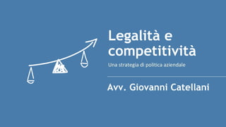 Una strategia di politica aziendale
Legalità e
competitività
Avv. Giovanni Catellani
 