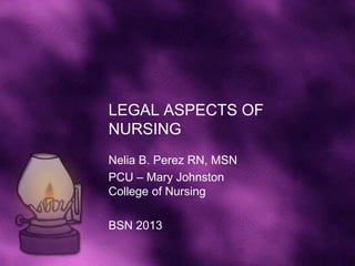 LEGAL ASPECTS OF
NURSING
Nelia B. Perez RN, MSN
PCU – Mary Johnston
College of Nursing

BSN 2013
 