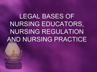 LEGAL BASES OF
 NURSING EDUCATORS,
 NURSING REGULATION
AND NURSING PRACTICE
 