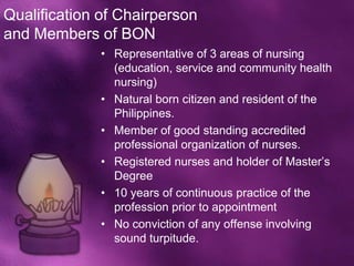 Qualification of Chairperson
and Members of BON
              • Representative of 3 areas of nursing
                (education, service and community health
                nursing)
              • Natural born citizen and resident of the
                Philippines.
              • Member of good standing accredited
                professional organization of nurses.
              • Registered nurses and holder of Master’s
                Degree
              • 10 years of continuous practice of the
                profession prior to appointment
              • No conviction of any offense involving
                sound turpitude.
 