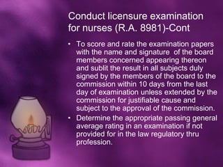Conduct licensure examination
for nurses (R.A. 8981)-Cont
• To score and rate the examination papers
  with the name and signature of the board
  members concerned appearing thereon
  and sublit the result in all subjects duly
  signed by the members of the board to the
  commission within 10 days from the last
  day of examination unless extended by the
  commission for justifiable cause and
  subject to the approval of the commission.
• Determine the appropriate passing general
  average rating in an examination if not
  provided for in the law regulatory thru
  profession.
 